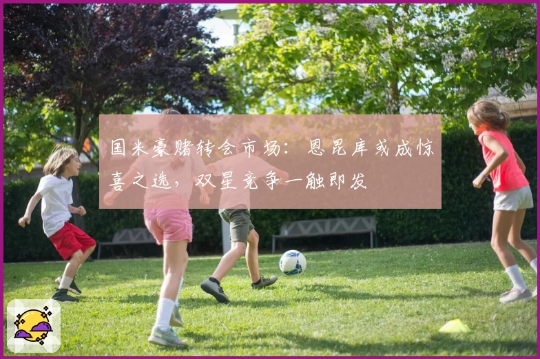 国米豪赌转会市场:恩昆库或成惊喜之选,双星竞争一触即发