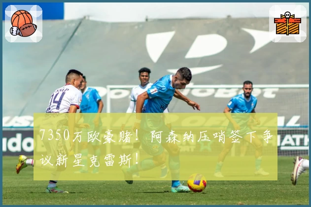 7350万欧豪赌!阿森纳压哨签下争议新星克雷斯!