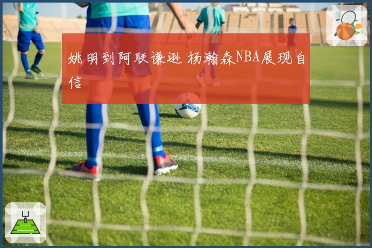 姚明到阿联谦逊 杨瀚森NBA展现自信