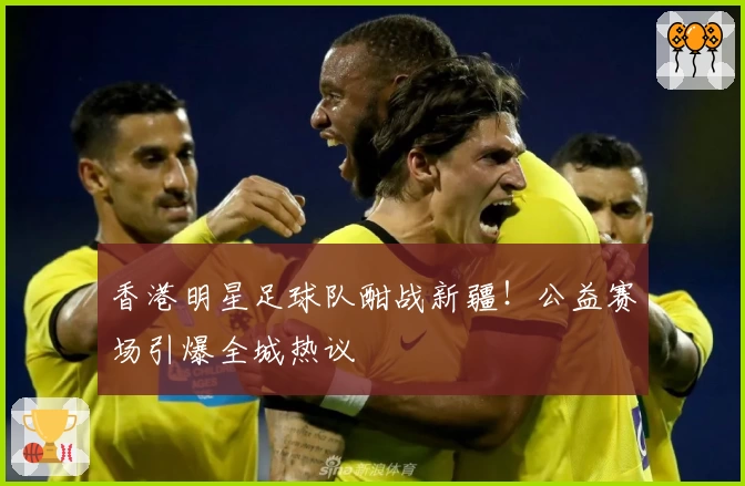 香港明星足球队酣战新疆！公益赛场引爆全城热议