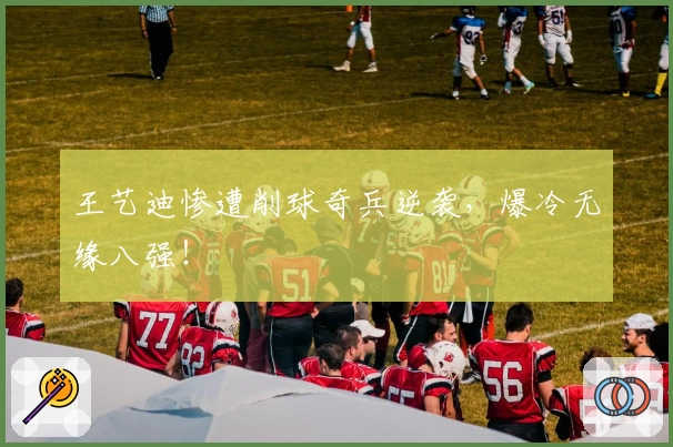 王艺迪惨遭削球奇兵逆袭,爆冷无缘八强!