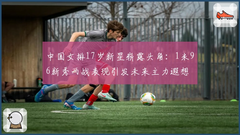 中国女排17岁新星崭露头角：1米96新秀两战表现引发未来主力遐想
