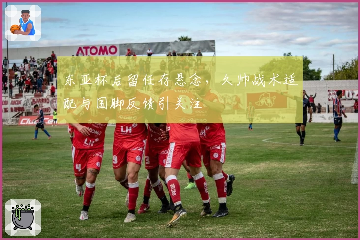 东亚杯后留任存悬念,久帅战术适配与国脚反馈引关注