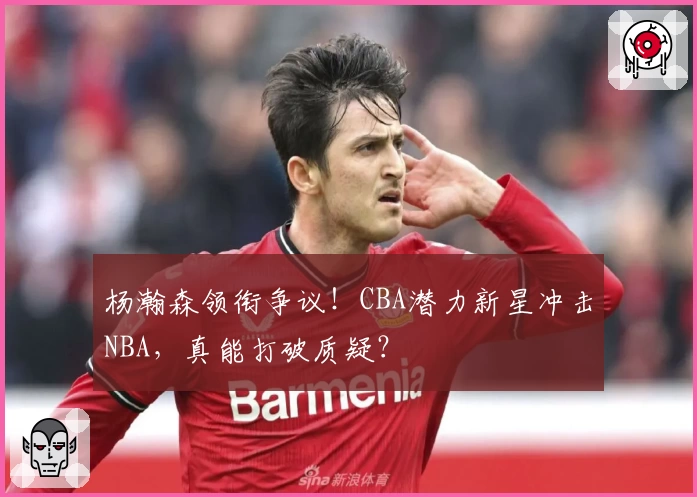 杨瀚森领衔争议!CBA潜力新星冲击NBA,真能打破质疑?