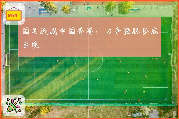 国足迎战中国香港,力争摆脱垫底困境