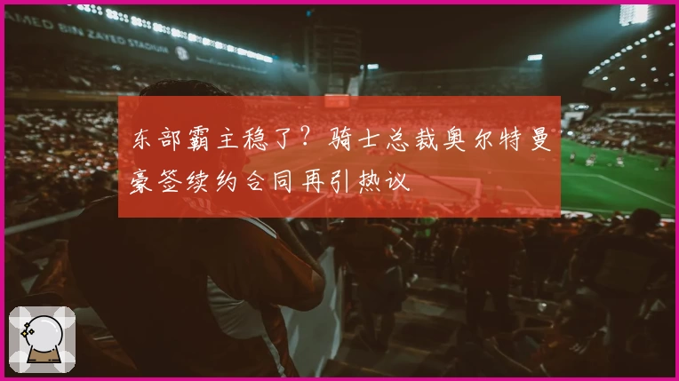 东部霸主稳了？骑士总裁奥尔特曼豪签续约合同再引热议