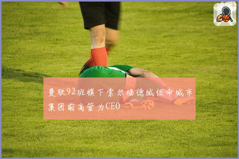 曼联92班旗下索尔福德城任命城市集团前高管为CEO