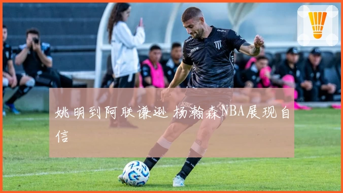 姚明到阿联谦逊 杨瀚森NBA展现自信