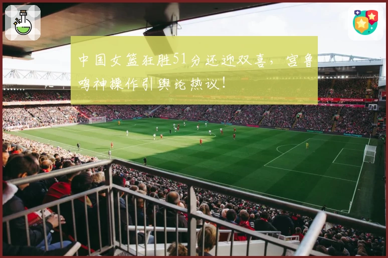 中国女篮狂胜51分还迎双喜，宫鲁鸣神操作引舆论热议！