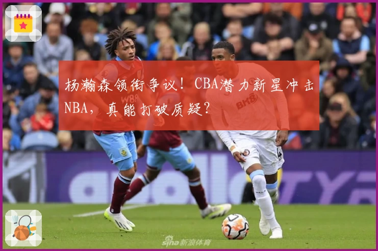 杨瀚森领衔争议!CBA潜力新星冲击NBA,真能打破质疑?