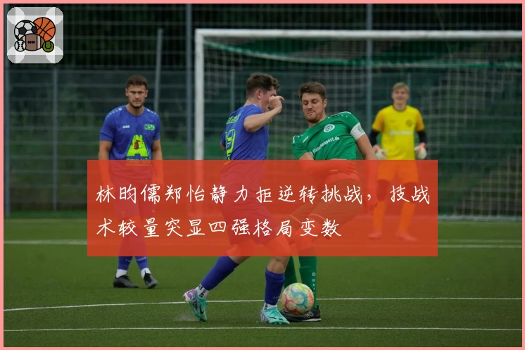 林昀儒郑怡静力拒逆转挑战，技战术较量突显四强格局变数