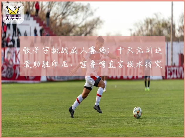 张子宇挑战成人赛场：十天无训逆袭助胜印尼，宫鲁鸣直言技术待突破