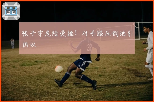 张子宇危险受挫!对手膝压倒地引热议