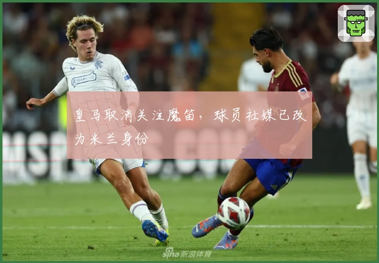 皇马取消关注魔笛，球员社媒已改为米兰身份