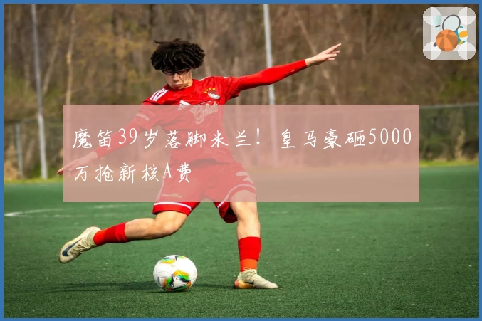 魔笛39岁落脚米兰!皇马豪砸5000万抢新核A费