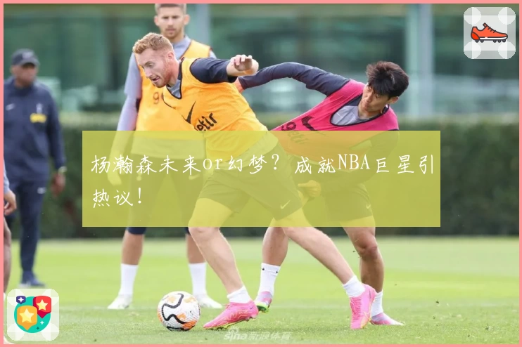 杨瀚森未来or幻梦?成就NBA巨星引热议!