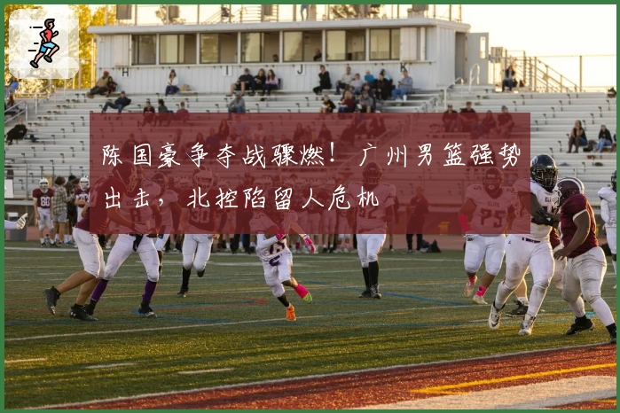 陈国豪争夺战骤燃！广州男篮强势出击，北控陷留人危机