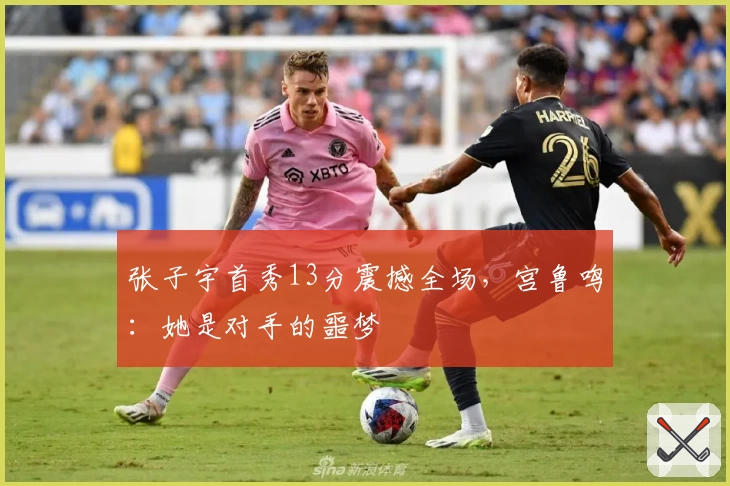 张子宇首秀13分震撼全场,宫鲁鸣:她是对手的噩梦