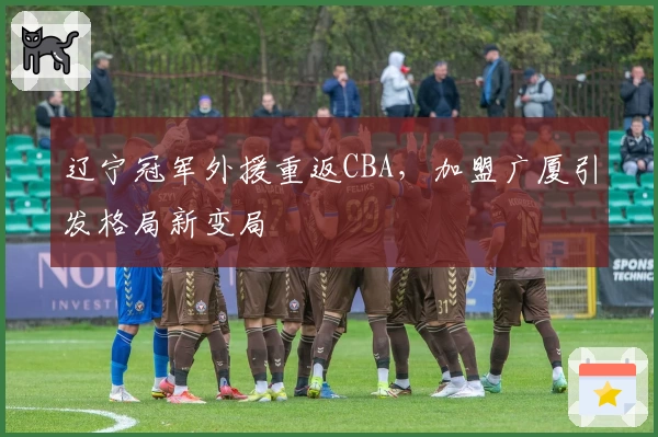 辽宁冠军外援重返CBA，加盟广厦引发格局新变局