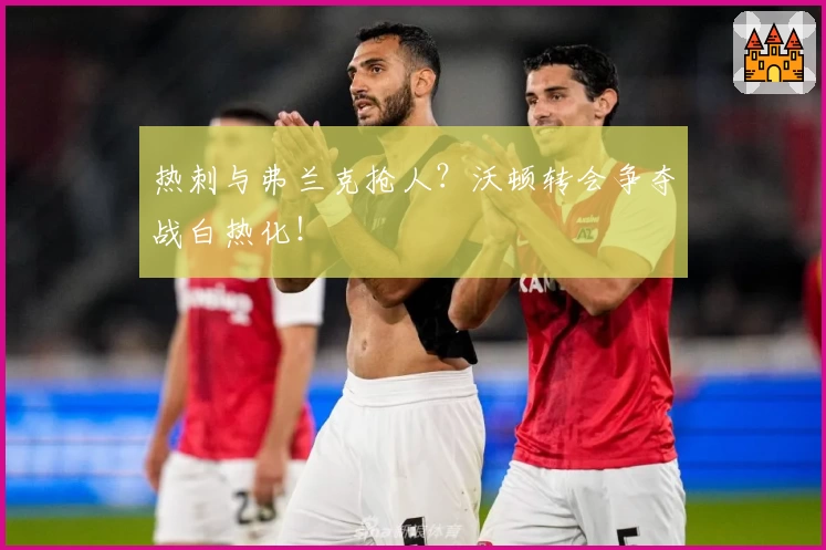 热刺与弗兰克抢人？沃顿转会争夺战白热化！