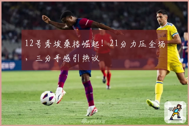 12号秀埃桑格崛起！21分力压全场，三分手感引热议
