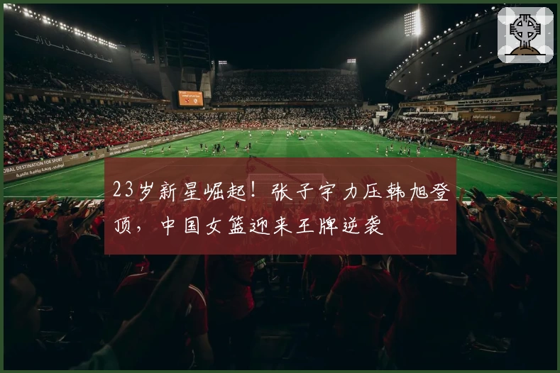 23岁新星崛起！张子宇力压韩旭登顶，中国女篮迎来王牌逆袭