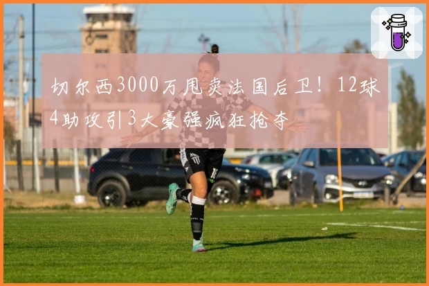 切尔西3000万甩卖法国后卫！12球4助攻引3大豪强疯狂抢夺