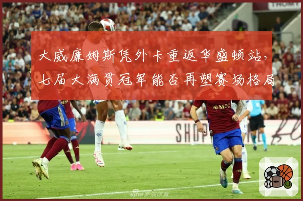大威廉姆斯凭外卡重返华盛顿站，七届大满贯冠军能否再塑赛场格局？