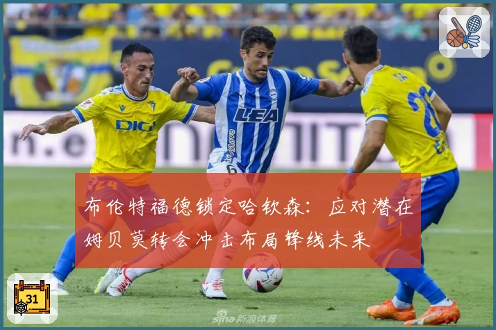 布伦特福德锁定哈钦森：应对潜在姆贝莫转会冲击布局锋线未来