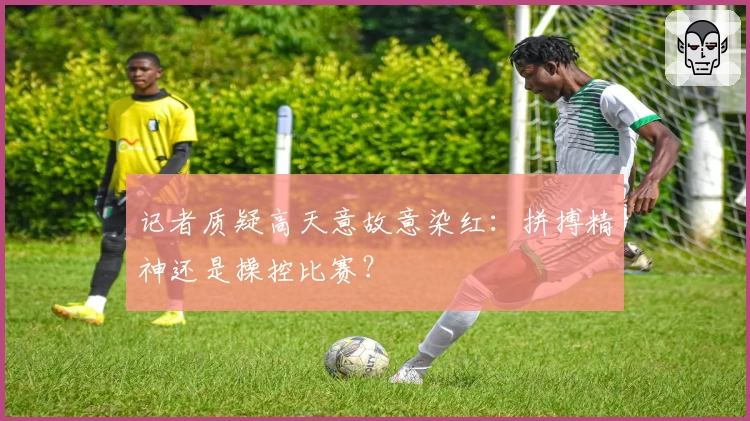 记者质疑高天意故意染红:拼搏精神还是操控比赛?