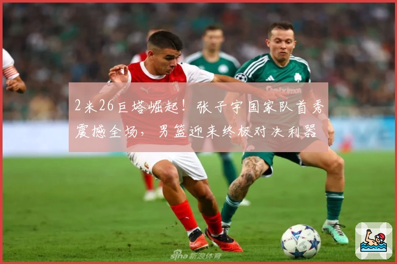 2米26巨塔崛起！张子宇国家队首秀震撼全场，男篮迎来终极对决利器！