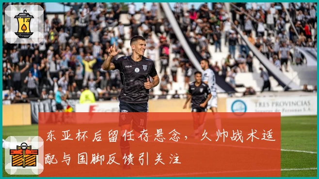 东亚杯后留任存悬念,久帅战术适配与国脚反馈引关注