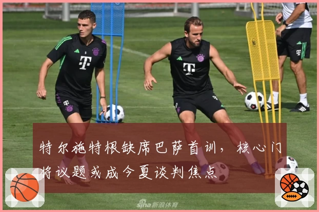 特尔施特根缺席巴萨首训,核心门将议题或成今夏谈判焦点
