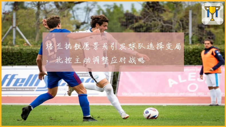 格兰执教愿景或引发球队选择变局，北控主动调整应对战略