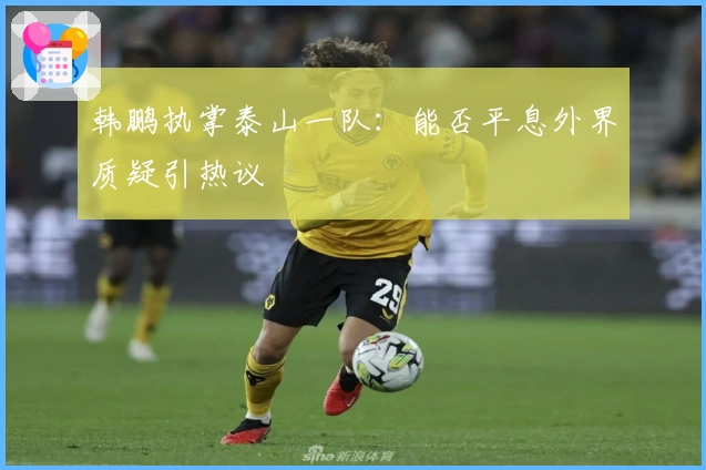 韩鹏执掌泰山一队:能否平息外界质疑引热议