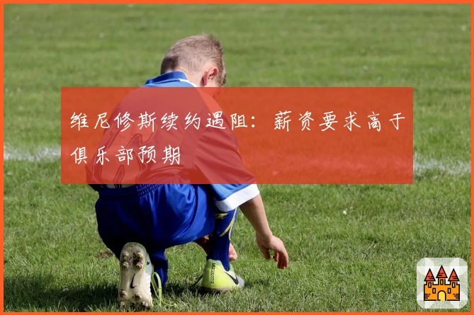 维尼修斯续约遇阻:薪资要求高于俱乐部预期