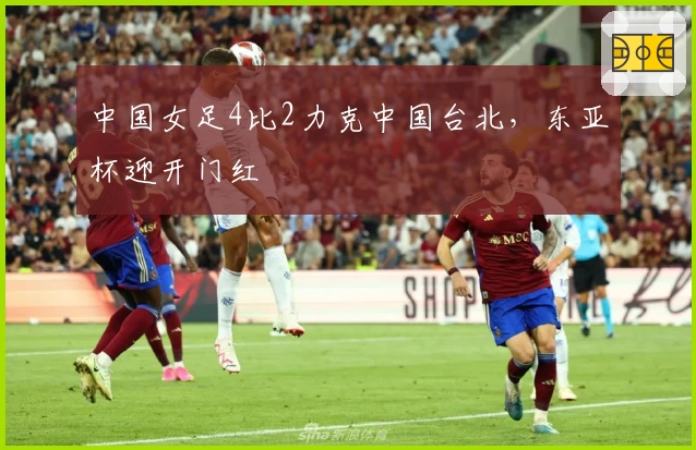 中国女足4比2力克中国台北，东亚杯迎开门红