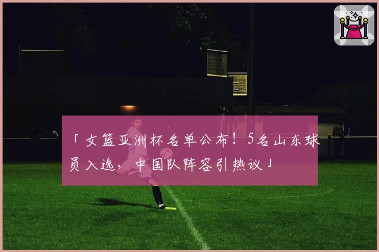 「女篮亚洲杯名单公布!5名山东球员入选,中国队阵容引热议」