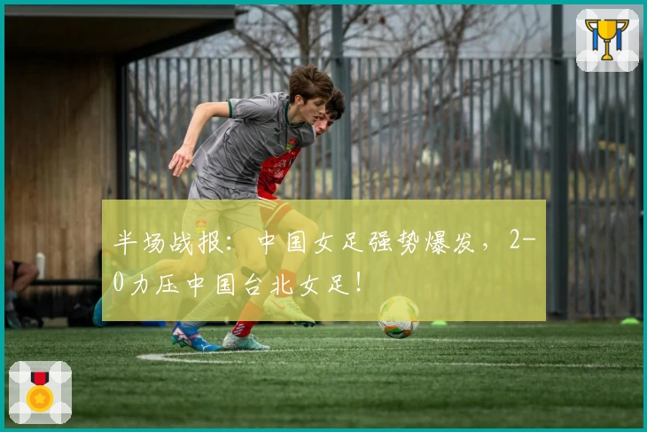 半场战报：中国女足强势爆发，2-0力压中国台北女足！