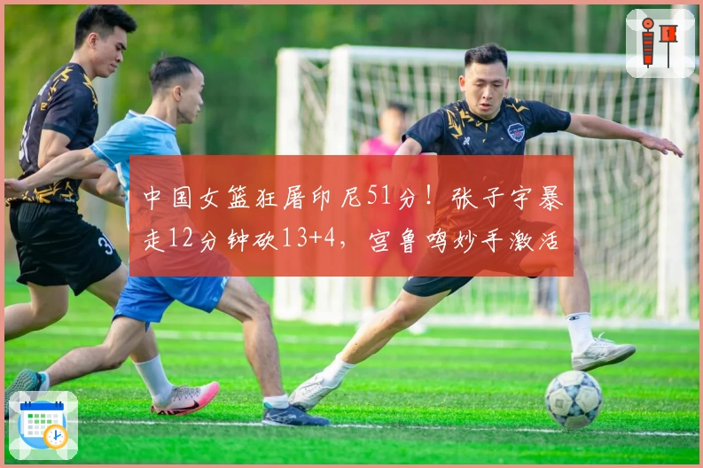 中国女篮狂屠印尼51分!张子宇暴走12分钟砍13+4,宫鲁鸣妙手激活奇兵