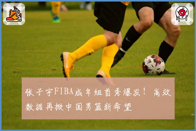 张子宇FIBA成年组首秀爆发!高效数据再掀中国男篮新希望