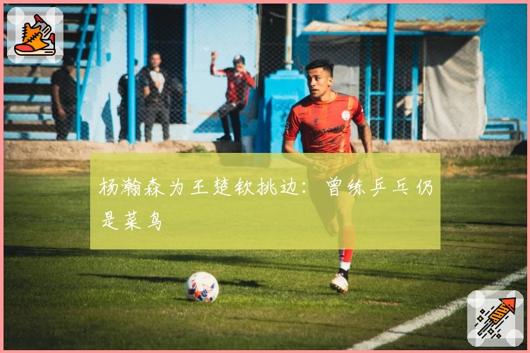 杨瀚森为王楚钦挑边：曾练乒乓仍是菜鸟