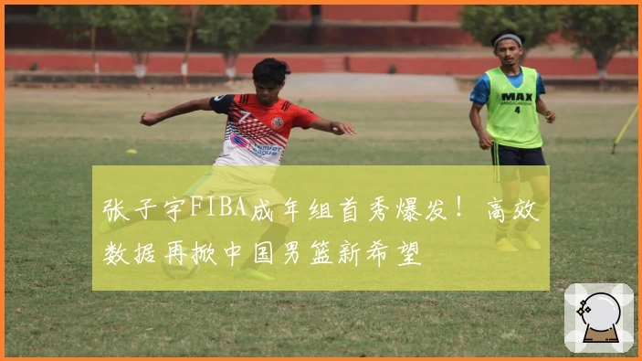 张子宇FIBA成年组首秀爆发！高效数据再掀中国男篮新希望