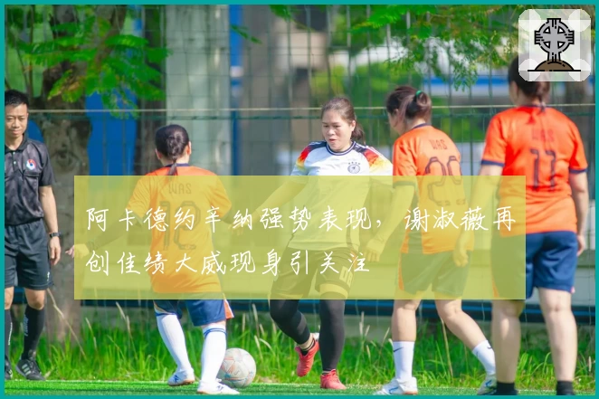 阿卡德约辛纳强势表现，谢淑薇再创佳绩大威现身引关注
