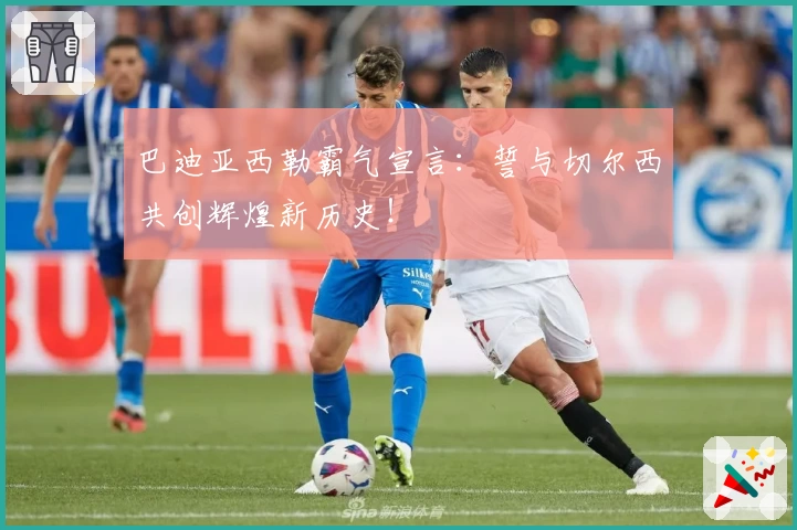 巴迪亚西勒霸气宣言：誓与切尔西共创辉煌新历史！