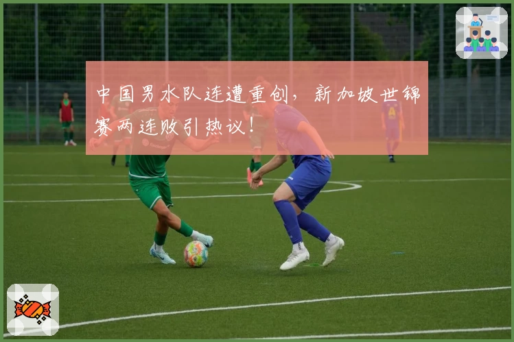 中国男水队连遭重创，新加坡世锦赛两连败引热议！