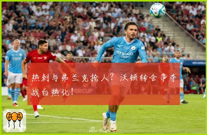 热刺与弗兰克抢人?沃顿转会争夺战白热化!