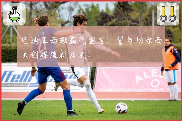 巴迪亚西勒霸气宣言：誓与切尔西共创辉煌新历史！