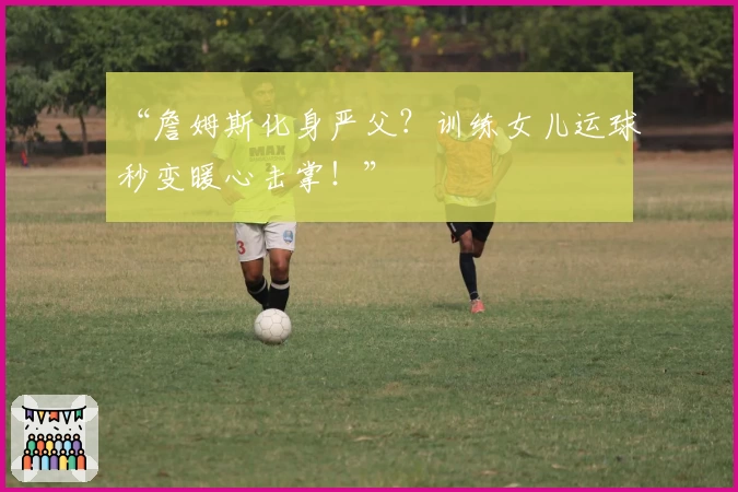“詹姆斯化身严父？训练女儿运球秒变暖心击掌！”