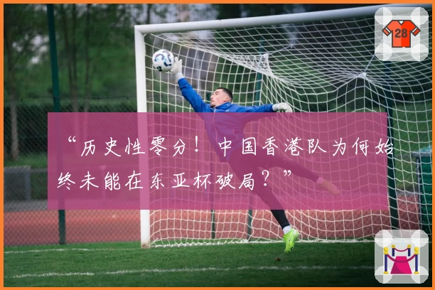 “历史性零分！中国香港队为何始终未能在东亚杯破局？”
